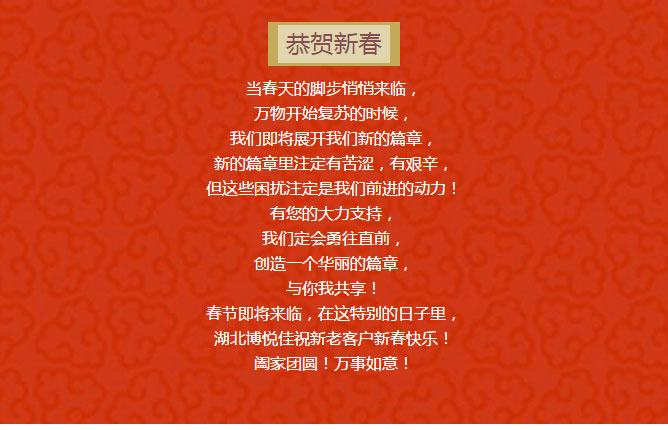 當春天的腳步悄悄來臨， 萬物開始復蘇的時候， 我們即將展開我們新的篇章， 新的篇章里注定有苦澀，有艱辛， 但這些困擾注定是我們前進的動力！ 有您的大力支持， 我們定會勇往直前， 創造一個華麗的篇章， 與你我共享！ 春節即將來臨，在這特別的日子里， 湖北博悅佳祝新老客戶新春快樂！ 闔家團圓！萬事如意！